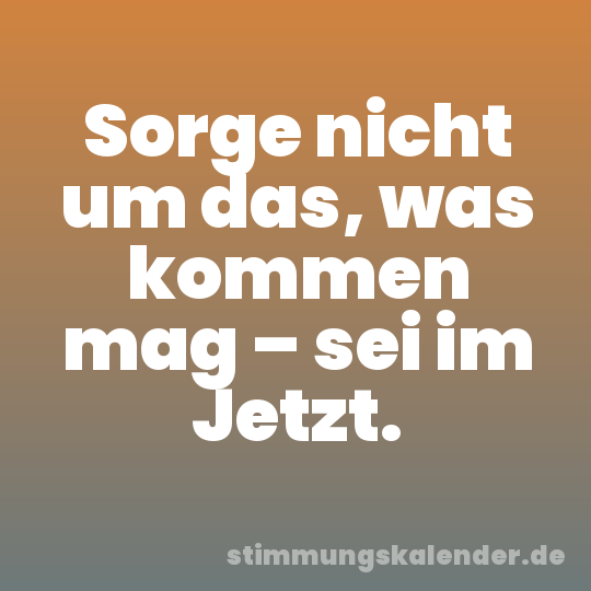 Sorge nicht um das, was kommen mag – sei im Jetzt.