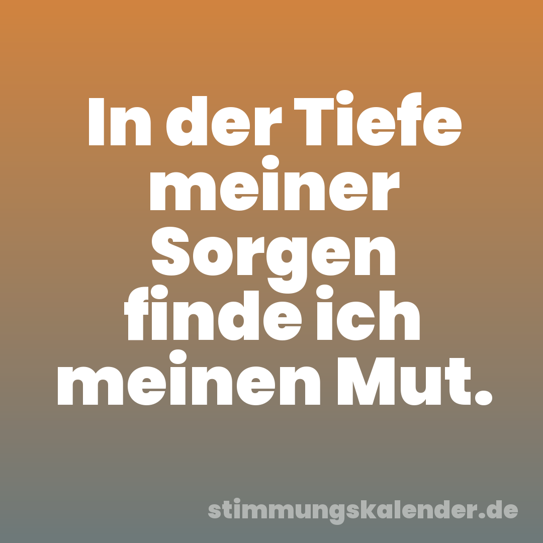 In der Tiefe meiner Sorgen finde ich meinen Mut.