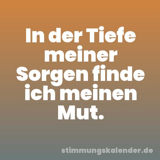 In der Tiefe meiner Sorgen finde ich meinen Mut.
