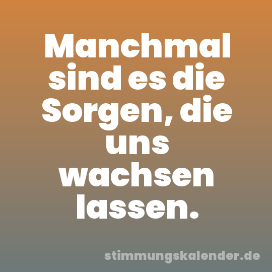 Manchmal sind es die Sorgen, die uns wachsen lassen.
