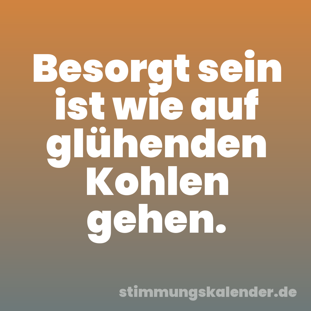 Besorgt sein ist wie auf glühenden Kohlen gehen.