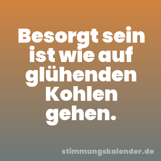 Besorgt sein ist wie auf glühenden Kohlen gehen.