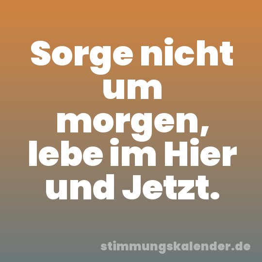 Sorge nicht um morgen, lebe im Hier und Jetzt.
