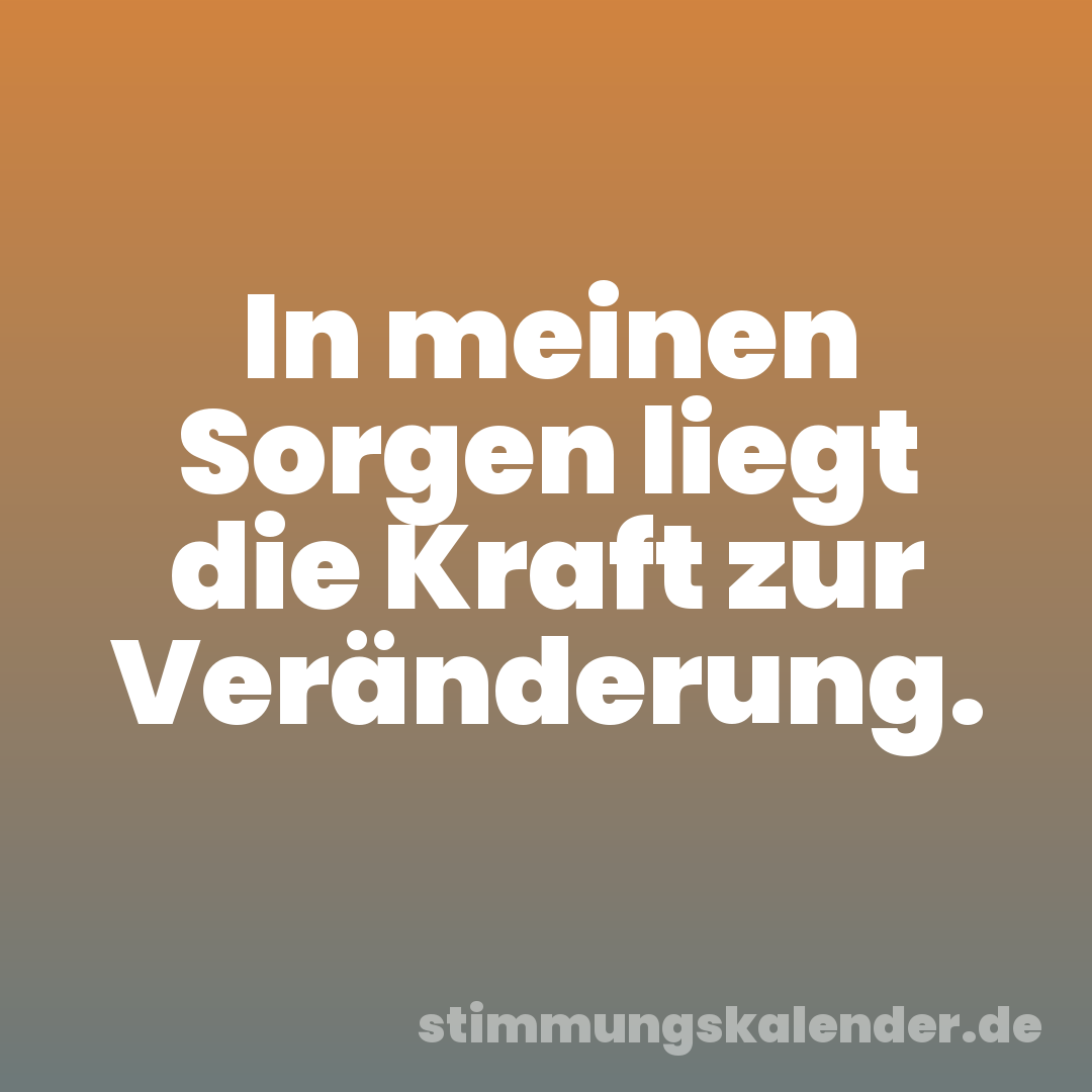 In meinen Sorgen liegt die Kraft zur Veränderung.