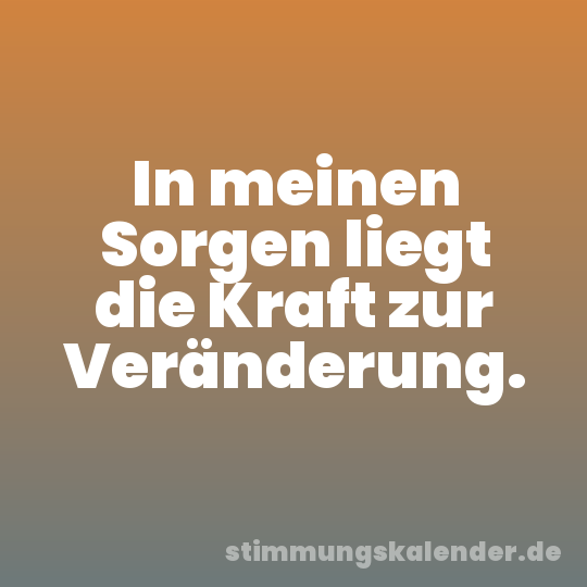 In meinen Sorgen liegt die Kraft zur Veränderung.