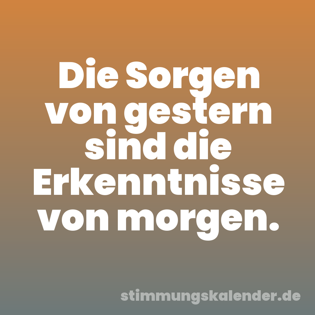 Die Sorgen von gestern sind die Erkenntnisse von morgen.