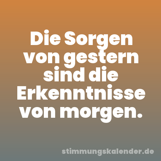 Die Sorgen von gestern sind die Erkenntnisse von morgen.