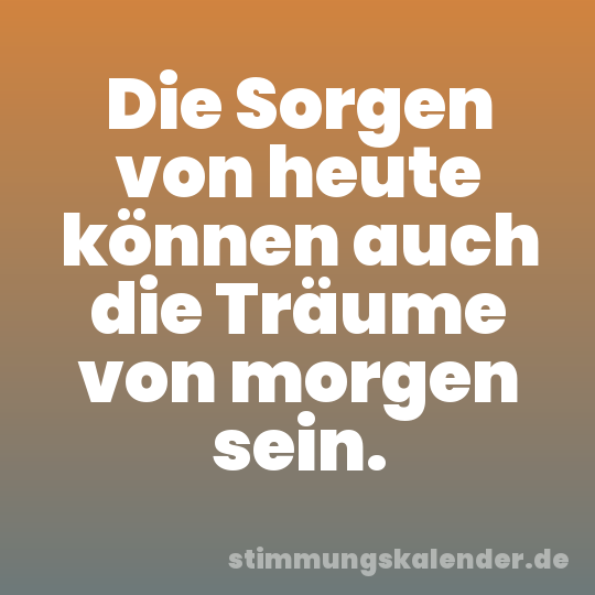 Die Sorgen von heute können auch die Träume von morgen sein.