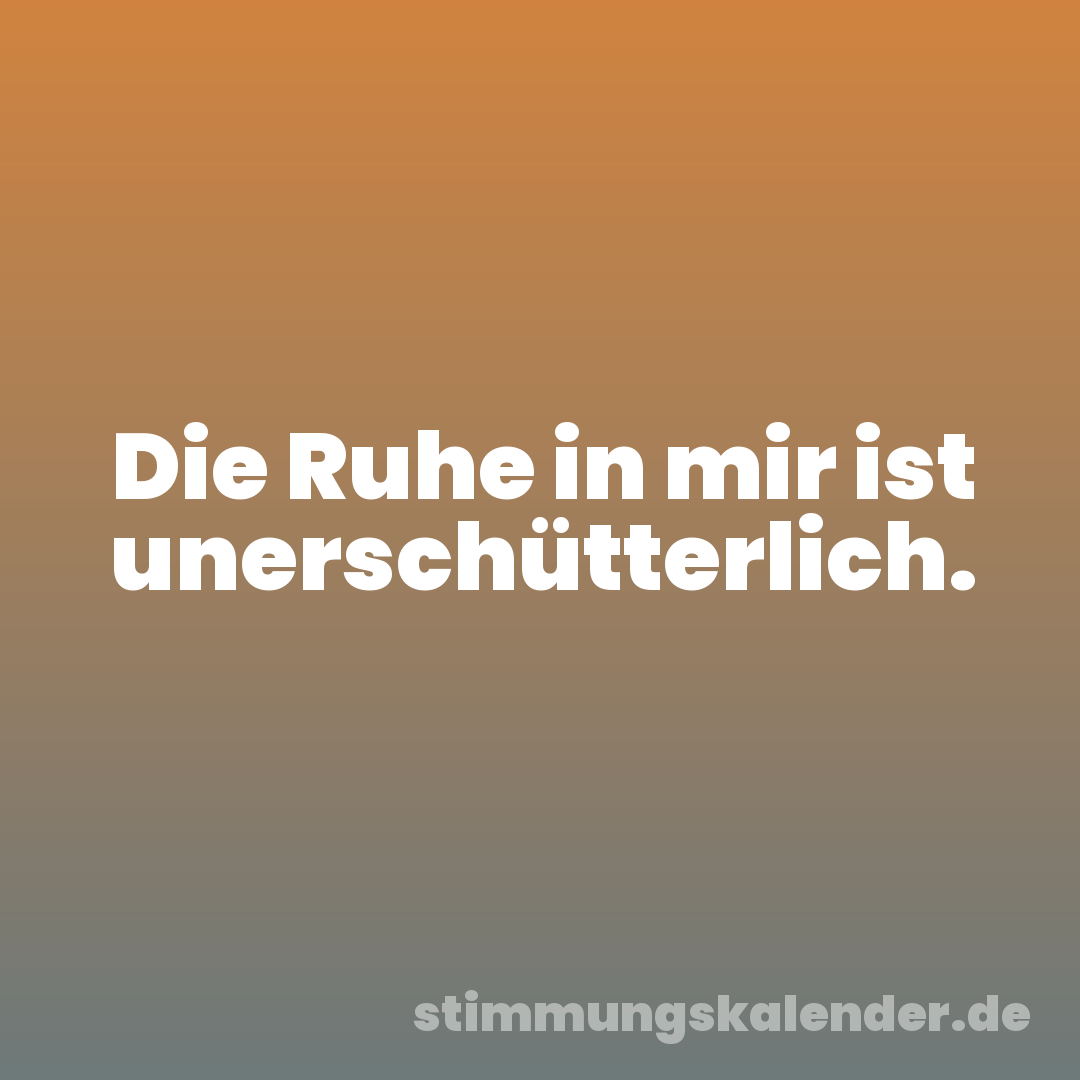 Die Ruhe in mir ist unerschütterlich.