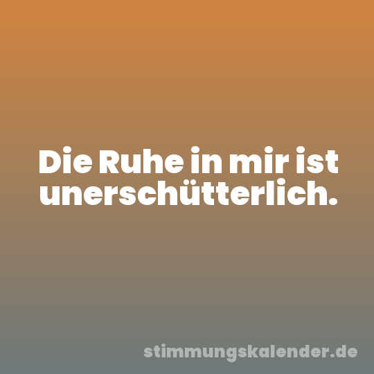 Die Ruhe in mir ist unerschütterlich.