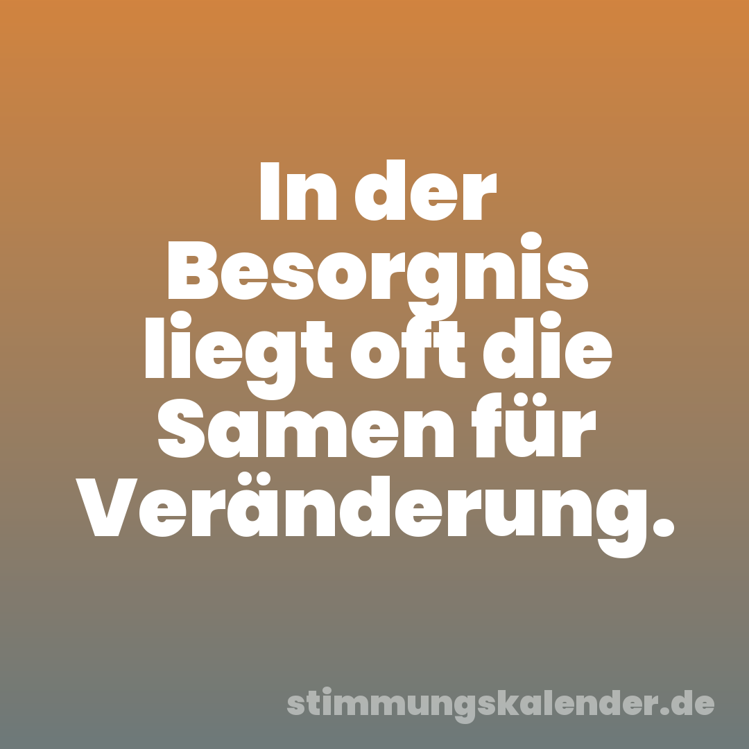 In der Besorgnis liegt oft die Samen für Veränderung.