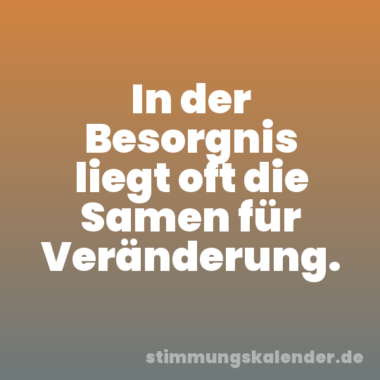 In der Besorgnis liegt oft die Samen für Veränderung.