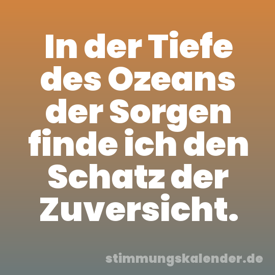 In der Tiefe des Ozeans der Sorgen finde ich den Schatz der Zuversicht.