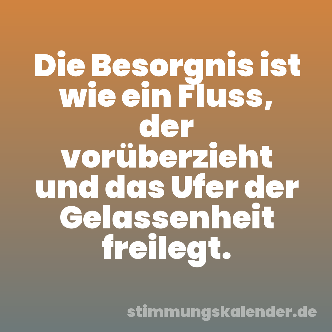 Die Besorgnis ist wie ein Fluss, der vorüberzieht und das Ufer der Gelassenheit freilegt.