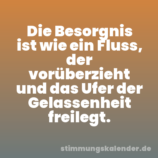 Die Besorgnis ist wie ein Fluss, der vorüberzieht und das Ufer der Gelassenheit freilegt.
