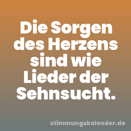 Die Sorgen des Herzens sind wie Lieder der Sehnsucht.