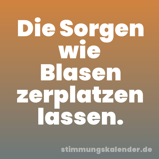 Die Sorgen wie Blasen zerplatzen lassen.