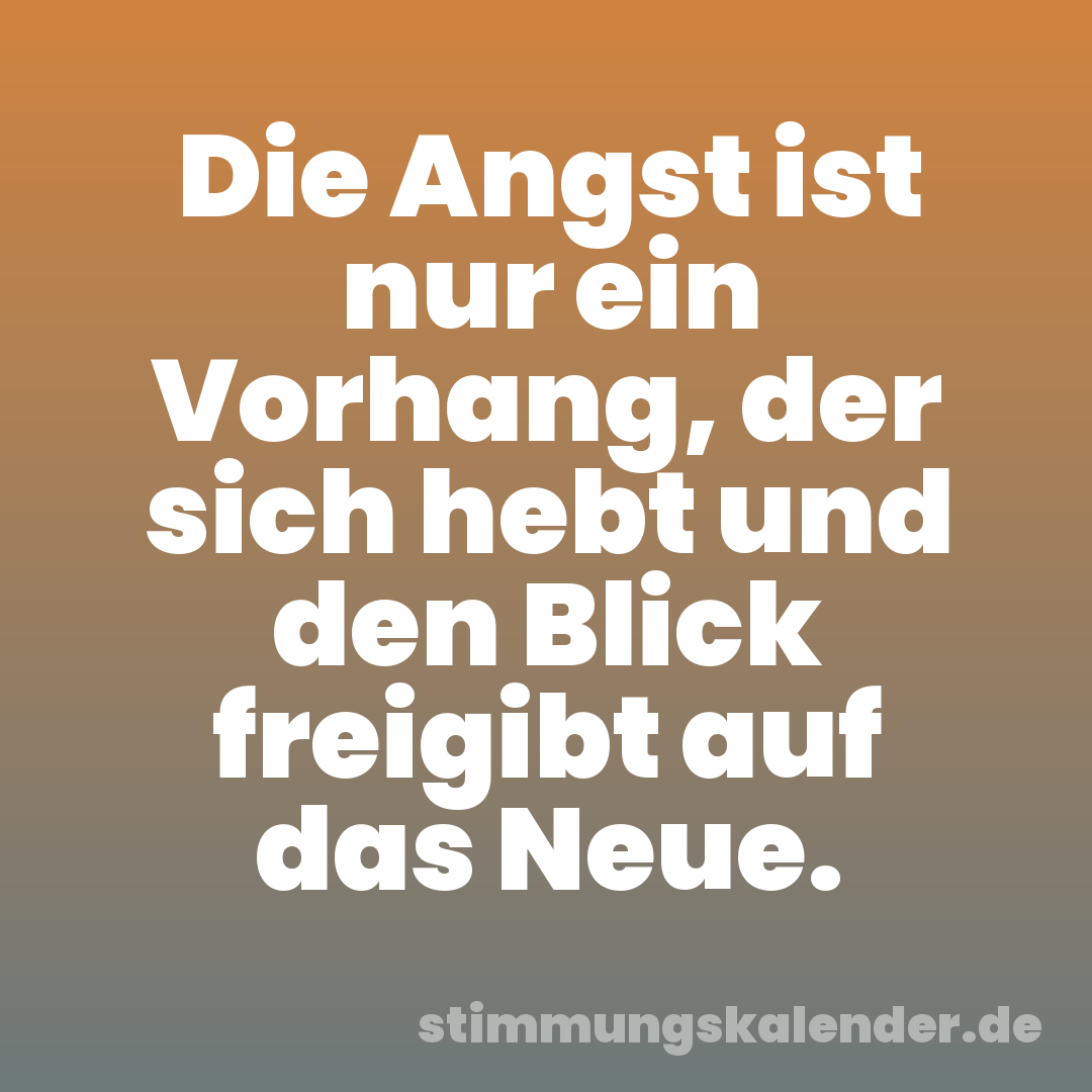 Die Angst ist nur ein Vorhang, der sich hebt und den Blick freigibt auf das Neue.