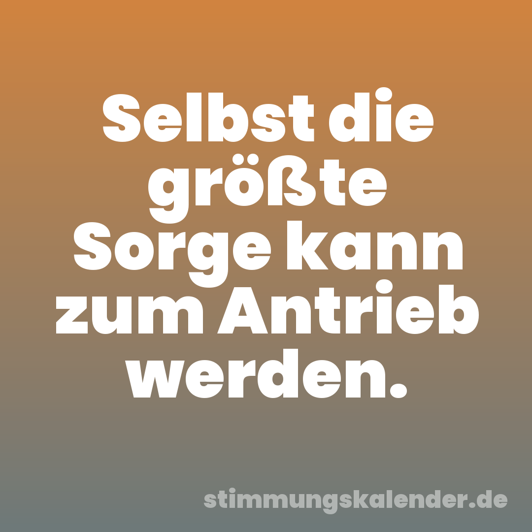 Selbst die größte Sorge kann zum Antrieb werden.