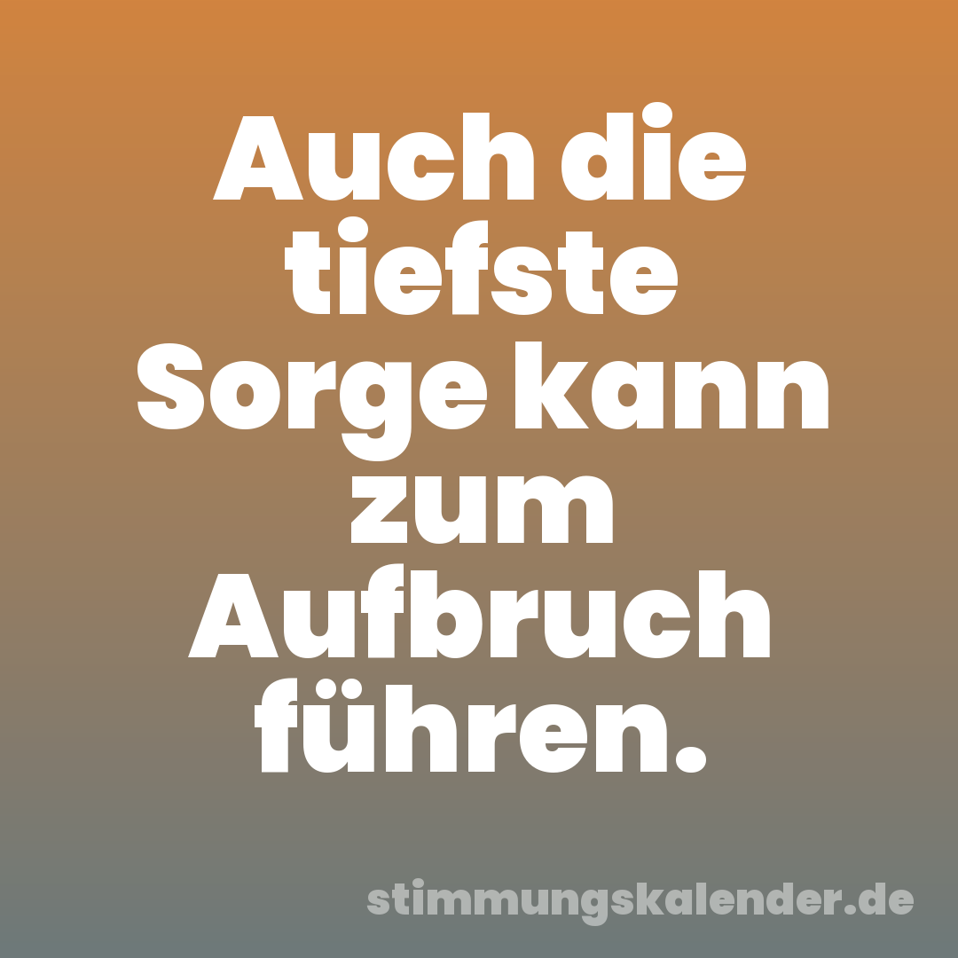 Auch die tiefste Sorge kann zum Aufbruch führen.