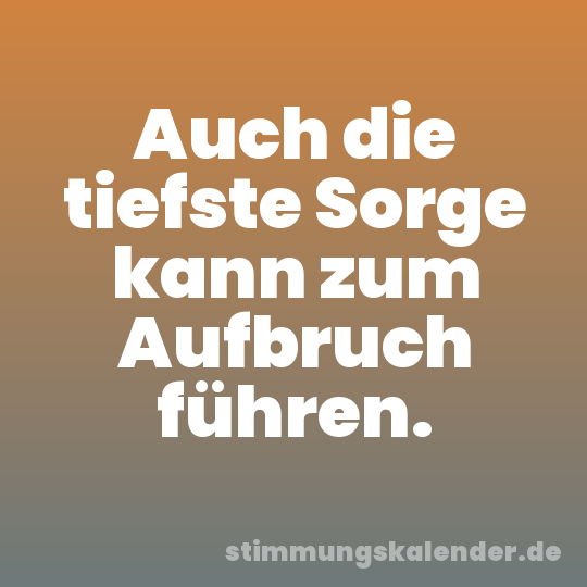 Auch die tiefste Sorge kann zum Aufbruch führen.