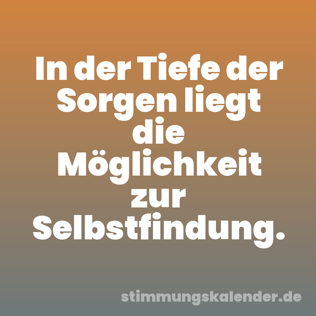 In der Tiefe der Sorgen liegt die Möglichkeit zur Selbstfindung.