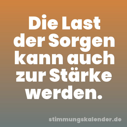 Die Last der Sorgen kann auch zur Stärke werden.