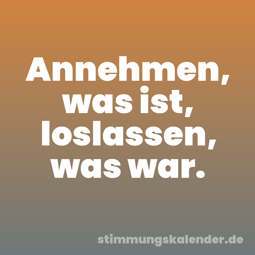 Annehmen, was ist, loslassen, was war.