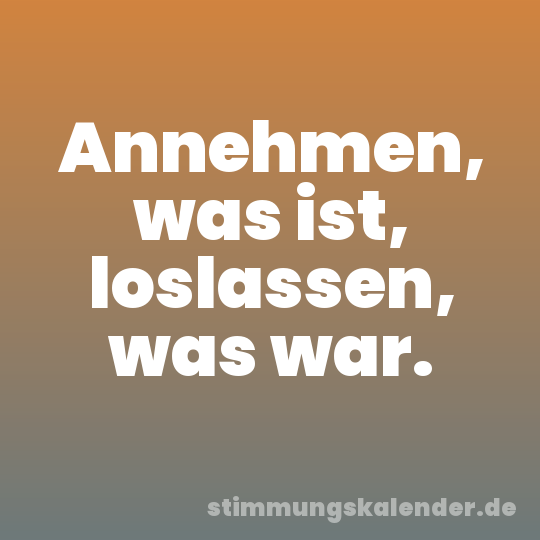 Annehmen, was ist, loslassen, was war.