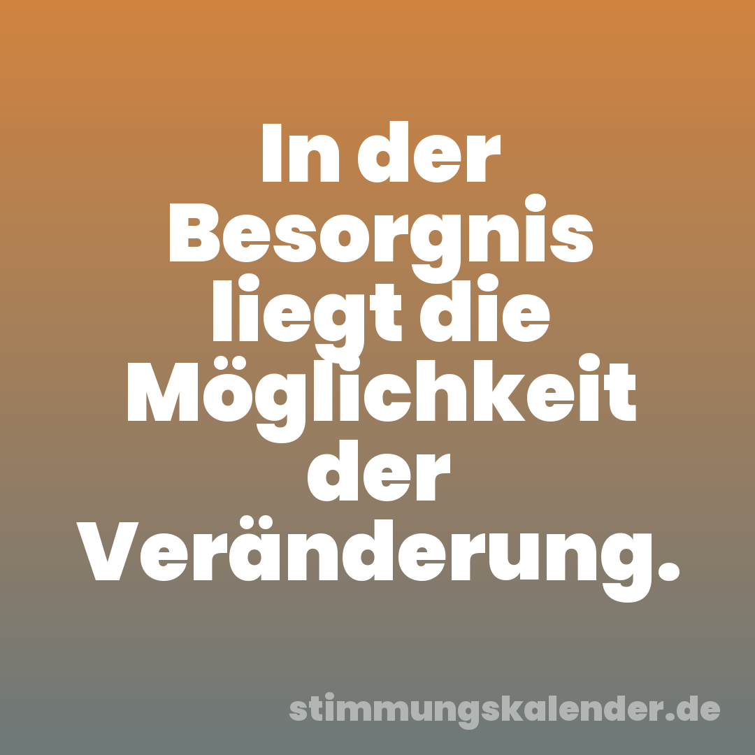 In der Besorgnis liegt die Möglichkeit der Veränderung.