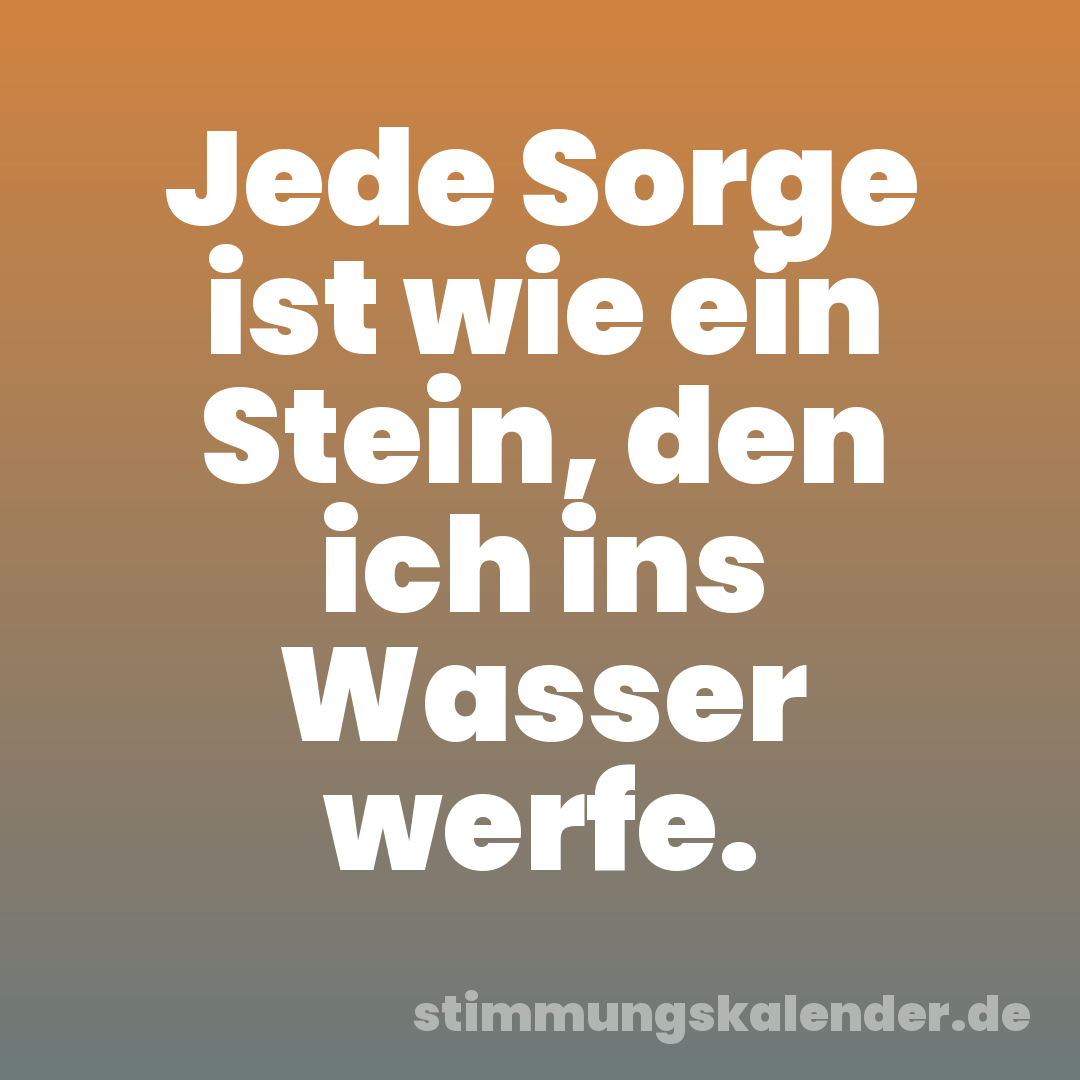 Jede Sorge ist wie ein Stein, den ich ins Wasser werfe.