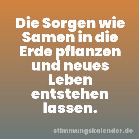 Die Sorgen wie Samen in die Erde pflanzen und neues Leben entstehen lassen.