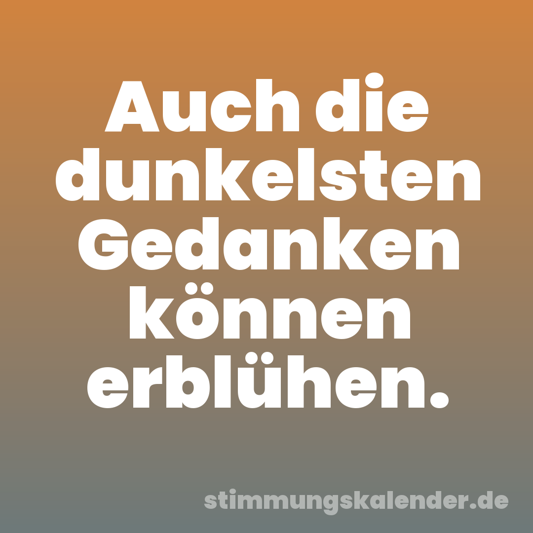Auch die dunkelsten Gedanken können erblühen.