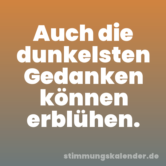 Auch die dunkelsten Gedanken können erblühen.