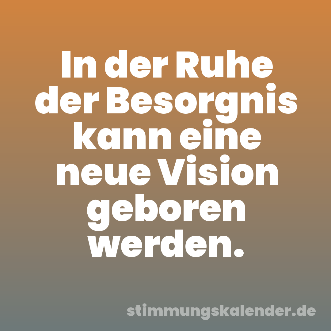 In der Ruhe der Besorgnis kann eine neue Vision geboren werden.