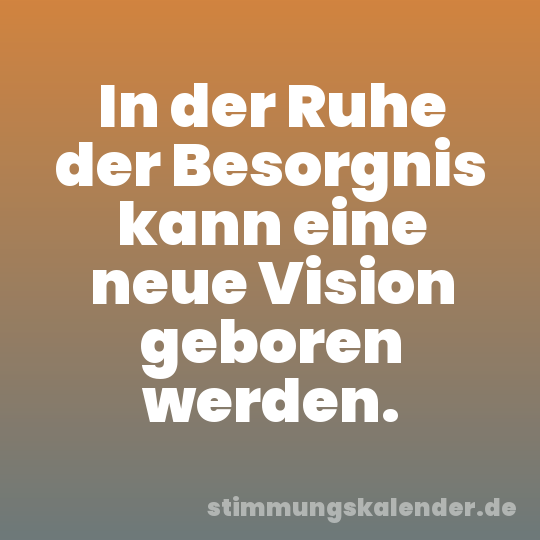 In der Ruhe der Besorgnis kann eine neue Vision geboren werden.