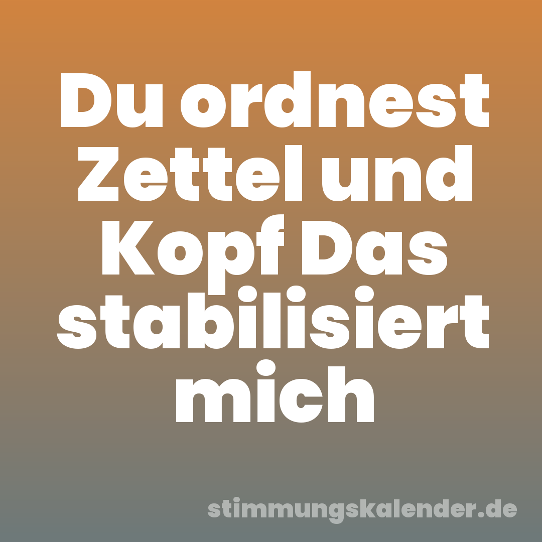 Du ordnest Zettel und Kopf Das stabilisiert mich