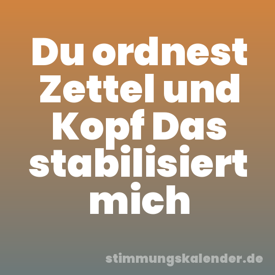Du ordnest Zettel und Kopf Das stabilisiert mich