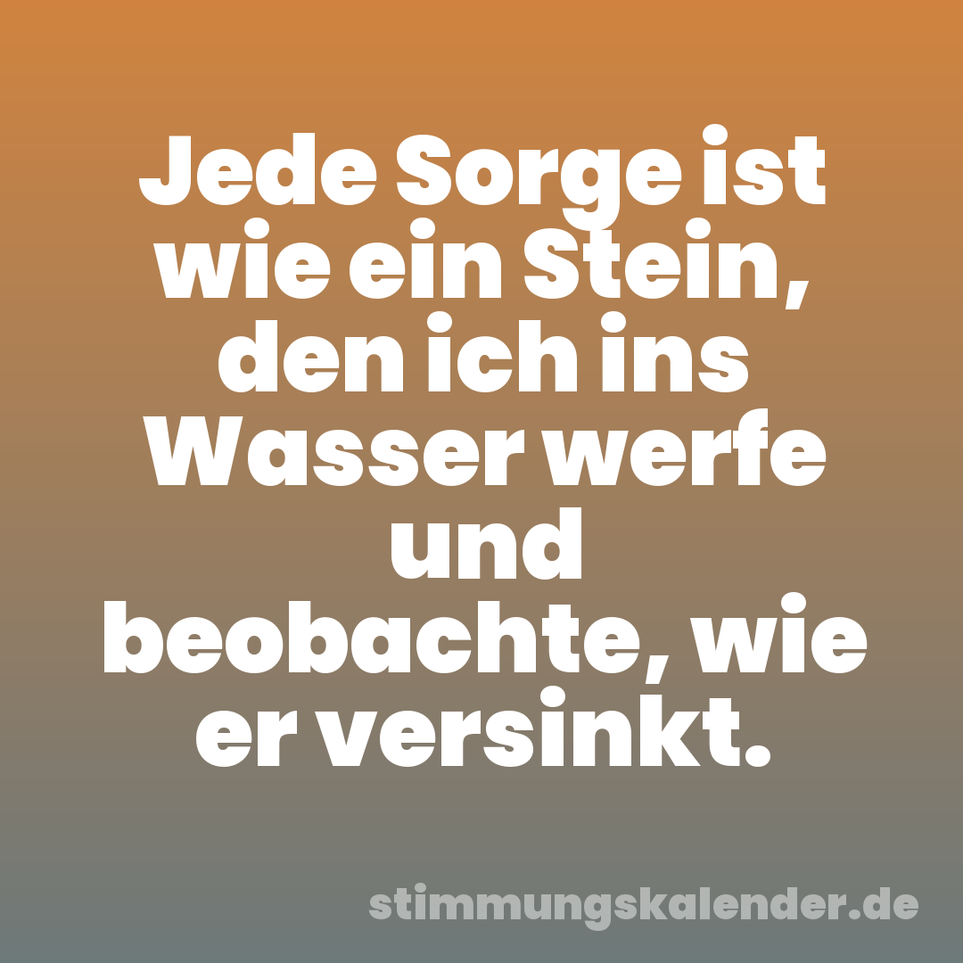 Jede Sorge ist wie ein Stein, den ich ins Wasser werfe und beobachte, wie er versinkt.