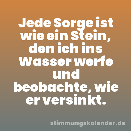 Jede Sorge ist wie ein Stein, den ich ins Wasser werfe und beobachte, wie er versinkt.