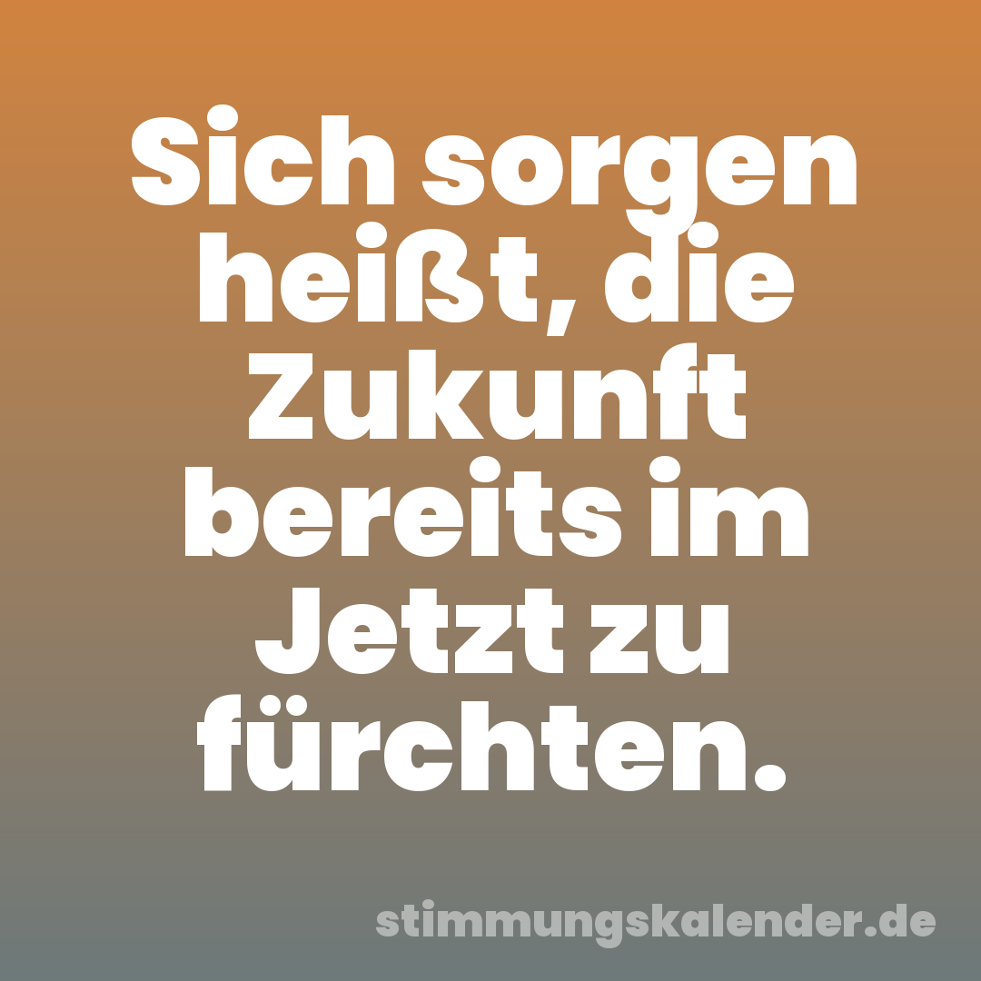 Sich sorgen heißt, die Zukunft bereits im Jetzt zu fürchten.