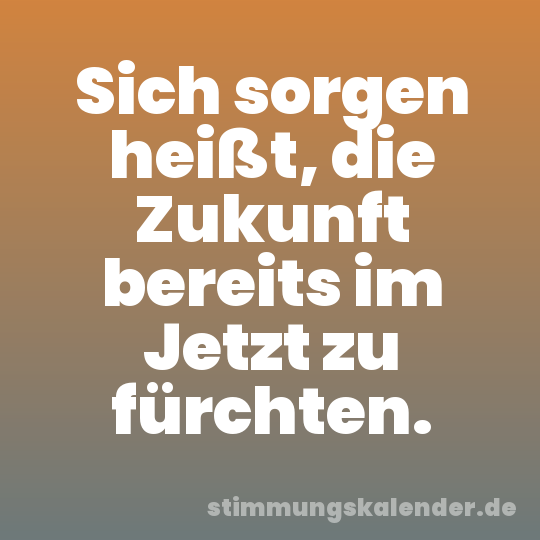 Sich sorgen heißt, die Zukunft bereits im Jetzt zu fürchten.