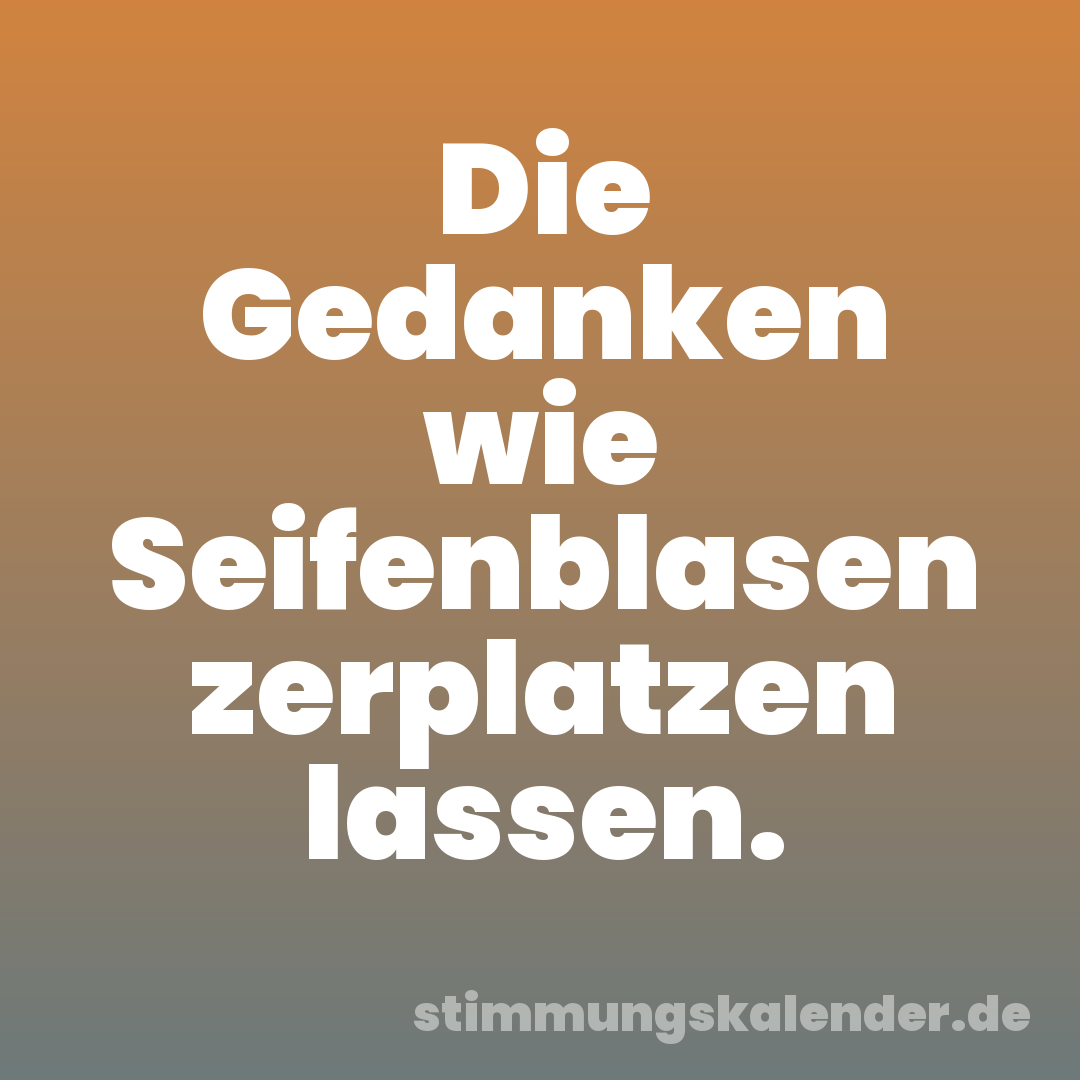 Die Gedanken wie Seifenblasen zerplatzen lassen.