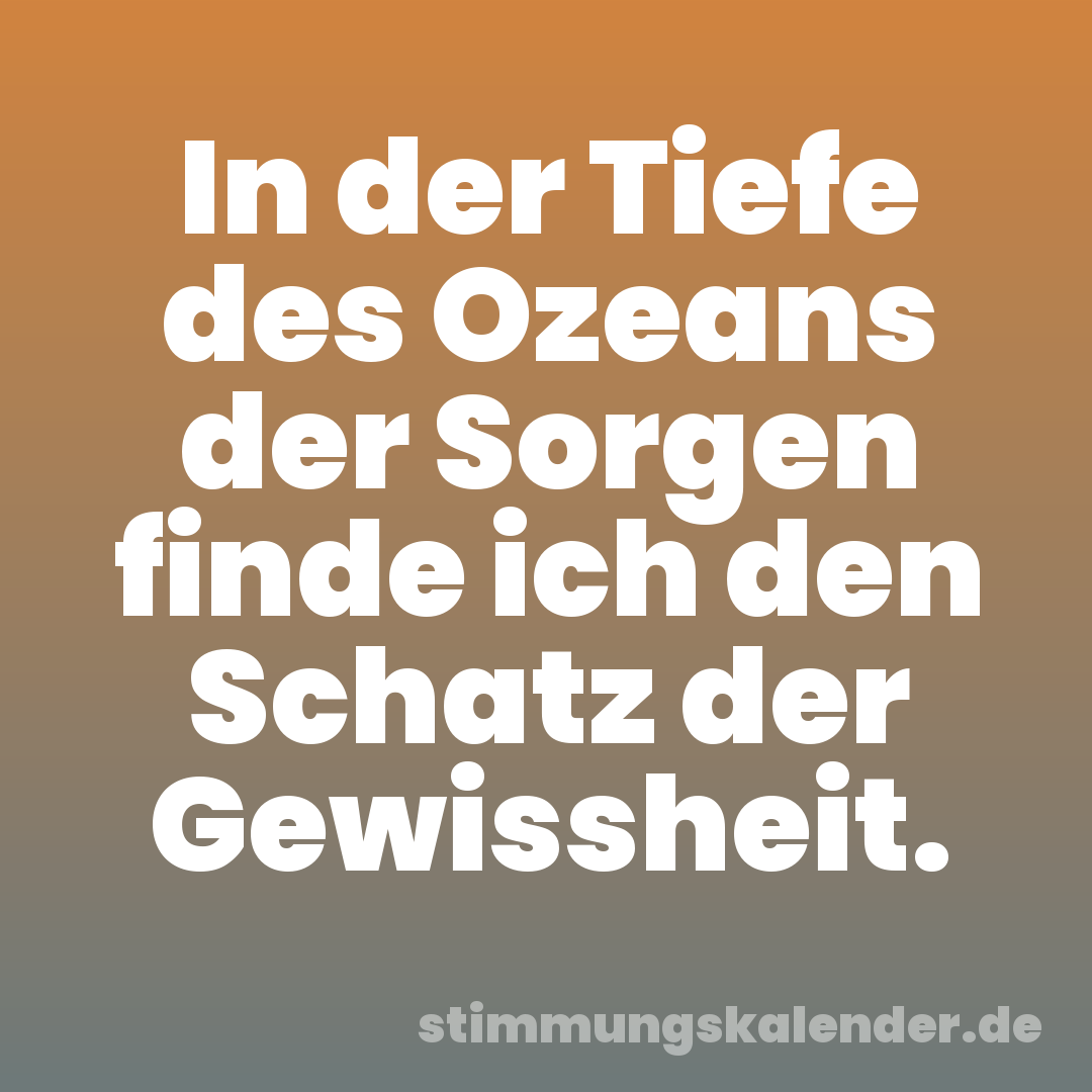 In der Tiefe des Ozeans der Sorgen finde ich den Schatz der Gewissheit.
