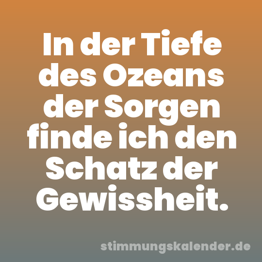 In der Tiefe des Ozeans der Sorgen finde ich den Schatz der Gewissheit.