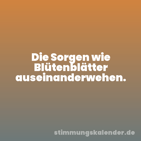 Die Sorgen wie Blütenblätter auseinanderwehen.