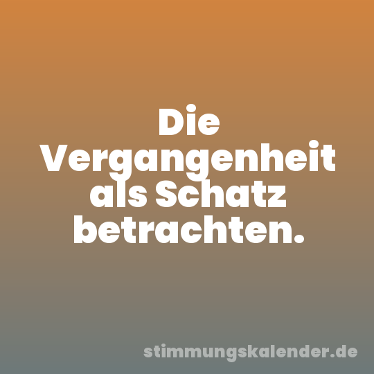 Die Vergangenheit als Schatz betrachten.