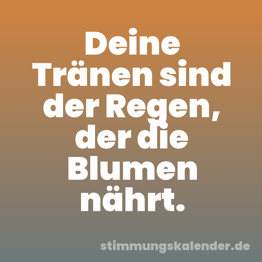 Deine Tränen sind der Regen, der die Blumen nährt.