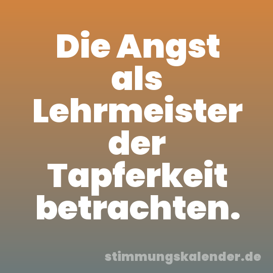 Die Angst als Lehrmeister der Tapferkeit betrachten.