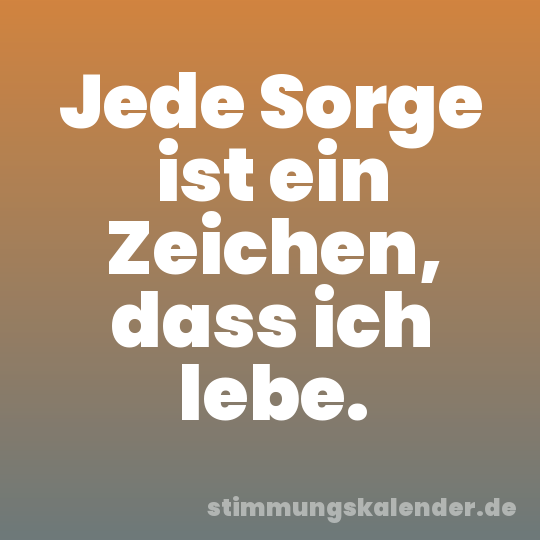 Jede Sorge ist ein Zeichen, dass ich lebe.